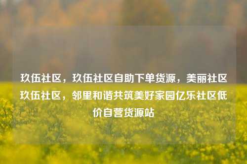 玖伍社区，玖伍社区自助下单货源	，美丽社区玖伍社区，邻里和谐共筑美好家园亿乐社区低价自营货源站  第1张